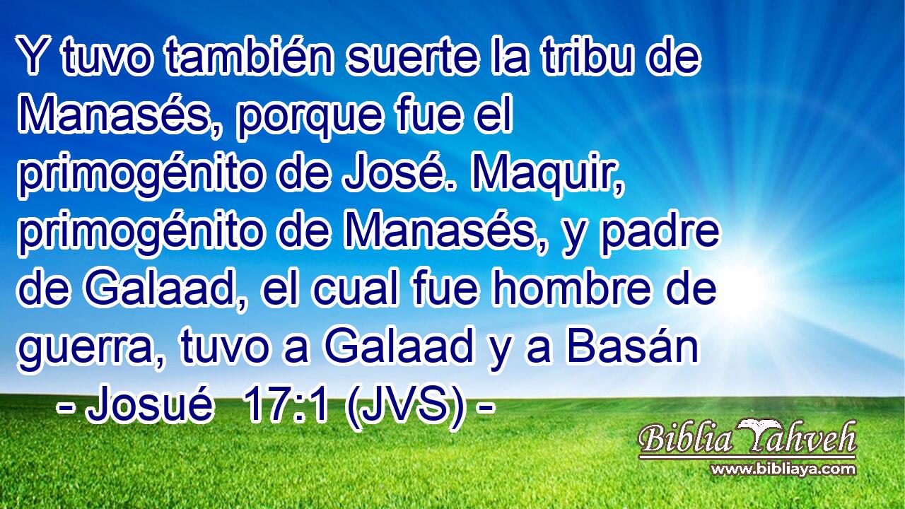 Y tuvo también suerte la tribu de Manasés, porque fue el primogénito de José. Maquir, primogénito de Manasés, y padre de Galaad, el cual fue hombre de guerra, tuvo a Galaad y a Basán