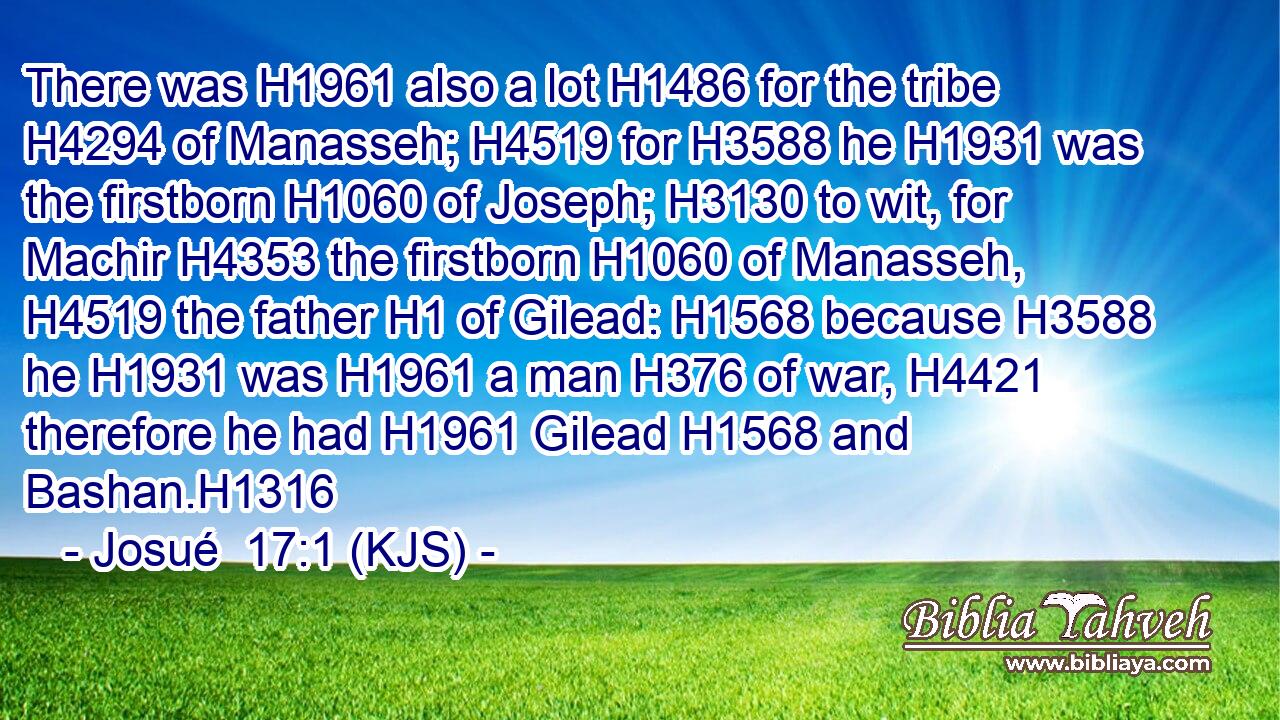 There was H1961 also a lot H1486 for the tribe H4294 of Manasseh; H4519 for H3588 he H1931 was the firstborn H1060 of Joseph; H3130 to wit, for Machir H4353 the firstborn H1060 of Manasseh, H4519 the father H1 of Gilead: H1568 because H3588 he H1931 was H1961 a man H376 of war, H4421 therefore he had H1961 Gilead H1568 and Bashan.H1316