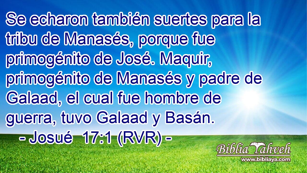 Se echaron también suertes para la tribu de Manasés, porque fue primogénito de José. Maquir, primogénito de Manasés y padre de Galaad, el cual fue hombre de guerra, tuvo Galaad y Basán.