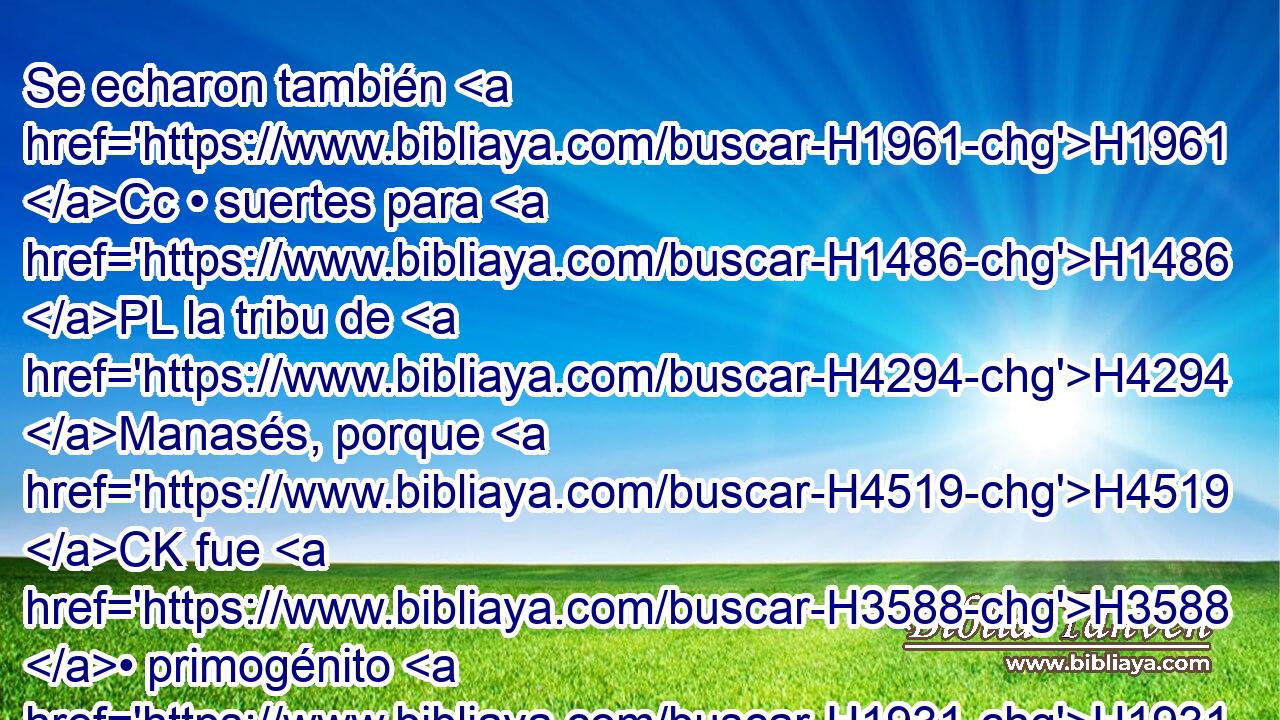 Se echaron también H1961 Cc • suertes para H1486 PL la tribu de H4294 Manasés, porque H4519 CK fue H3588 • primogénito H1931  de H1060 José. • H3130 PL Maquir, primogénito H4353  de H1060 Manasés y H4519 padre de H1 • Galaad, el H1568  H1316 cual H1931 CK fue H3588  hombre H1961  de H376 guerra, • H4421 Cc tuvo • H1961 XD Galaad y H1568 CC • Basán. 