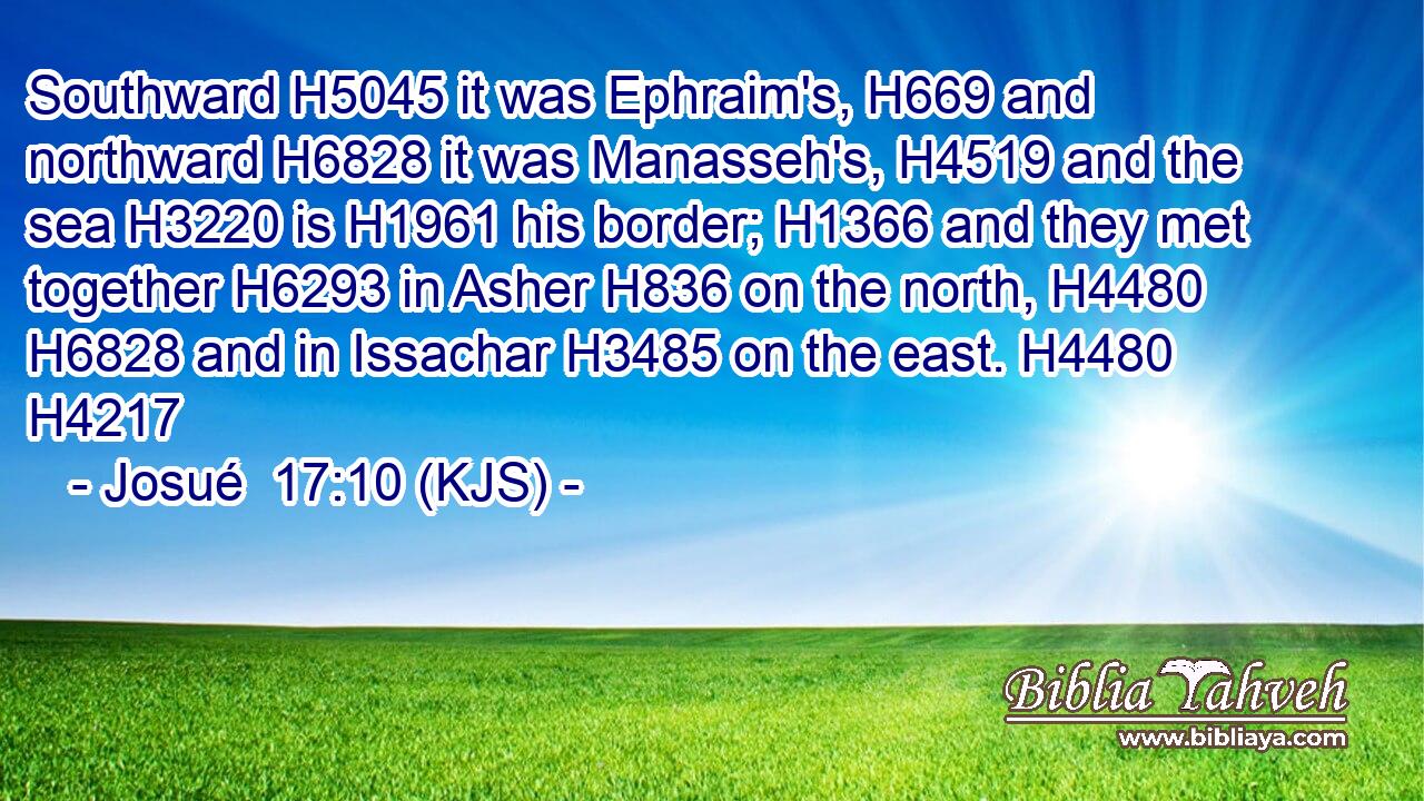 Southward H5045 it was Ephraim's, H669 and northward H6828 it was Manasseh's, H4519 and the sea H3220 is H1961 his border; H1366 and they met together H6293 in Asher H836 on the north, H4480  H6828 and in Issachar H3485 on the east. H4480 H4217