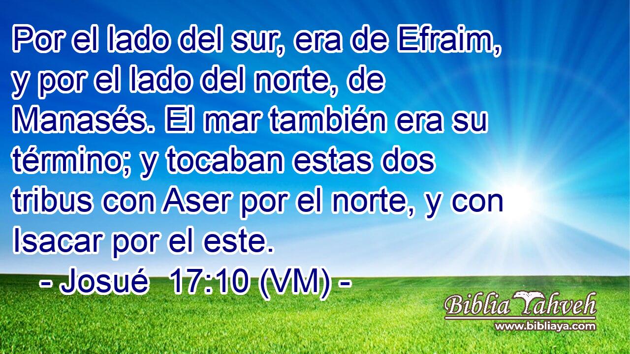  Por el lado del sur, era de Efraim, y por el lado del norte, de Manasés. El mar también era su término; y tocaban estas dos tribus con Aser por el norte, y con Isacar por el este. 