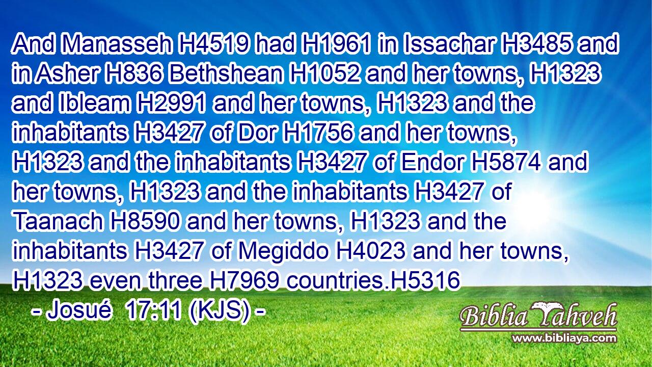 And Manasseh H4519 had H1961 in Issachar H3485 and in Asher H836 Bethshean H1052 and her towns, H1323 and Ibleam H2991 and her towns, H1323 and the inhabitants H3427 of Dor H1756 and her towns, H1323 and the inhabitants H3427 of Endor H5874 and her towns, H1323 and the inhabitants H3427 of Taanach H8590 and her towns, H1323 and the inhabitants H3427 of Megiddo H4023 and her towns, H1323 even three H7969 countries.H5316