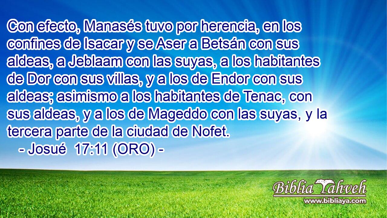  Con efecto, Manasés tuvo por herencia, en los confines de Isacar y se Aser a Betsán con sus aldeas, a Jeblaam con las suyas, a los habitantes de Dor con sus villas, y a los de Endor con sus aldeas; asimismo a los habitantes de Tenac, con sus aldeas, y a los de Mageddo con las suyas, y la tercera parte de la ciudad de Nofet. 