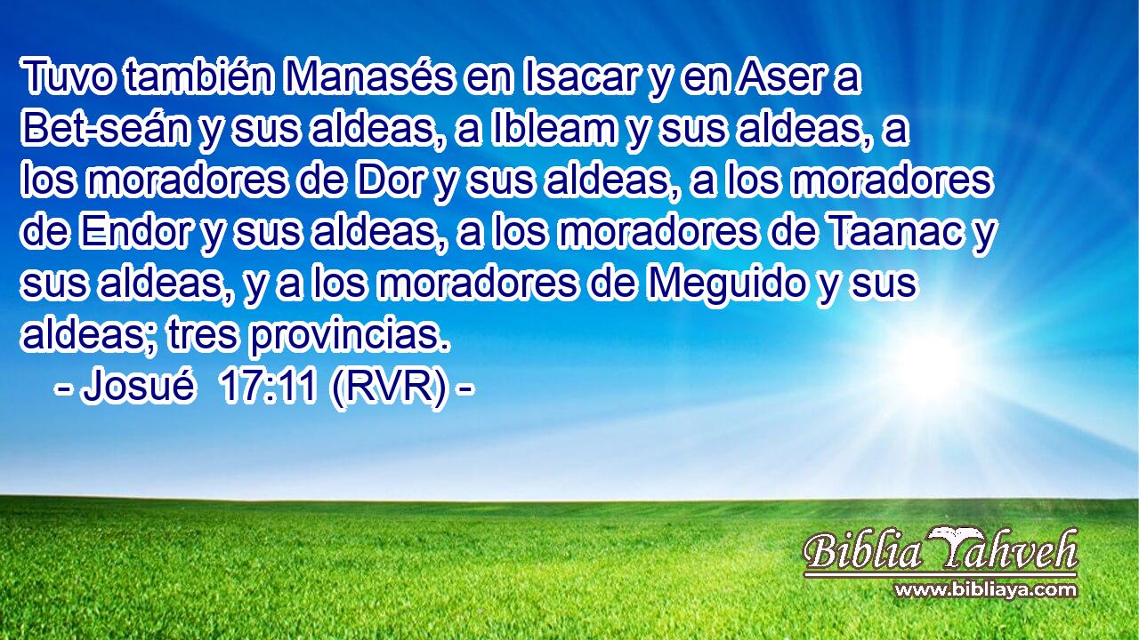 Tuvo también Manasés en Isacar y en Aser a Bet-seán y sus aldeas, a Ibleam y sus aldeas, a los moradores de Dor y sus aldeas, a los moradores de Endor y sus aldeas, a los moradores de Taanac y sus aldeas, y a los moradores de Meguido y sus aldeas; tres provincias.