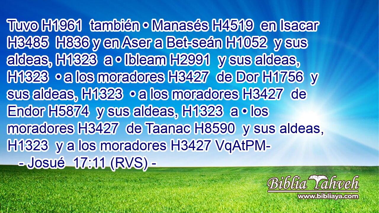Tuvo H1961  también • Manasés H4519  en Isacar H3485  H836 y en Aser a Bet-seán H1052  y sus aldeas, H1323  a • Ibleam H2991  y sus aldeas, H1323  • a los moradores H3427  de Dor H1756  y sus aldeas, H1323  • a los moradores H3427  de Endor H5874  y sus aldeas, H1323  a • los moradores H3427  de Taanac H8590  y sus aldeas, H1323  y a los moradores H3427 VqAtPM-