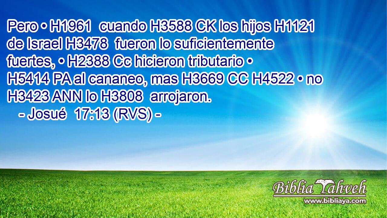 Pero • H1961  cuando H3588 CK los hijos H1121  de Israel H3478  fueron lo suficientemente fuertes, • H2388 Cc hicieron tributario • H5414 PA al cananeo, mas H3669 CC H4522 • no H3423 ANN lo H3808  arrojaron. 