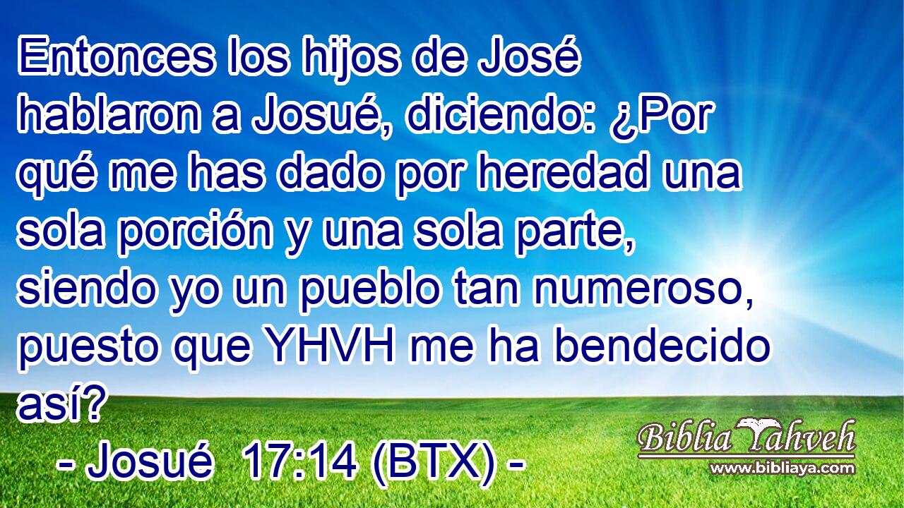 Entonces los hijos de José hablaron a Josué, diciendo: ¿Por qué me has dado por heredad una sola porción y una sola parte, siendo yo un pueblo tan numeroso, puesto que YHVH me ha bendecido así?