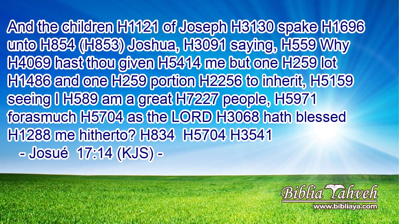 And the children H1121 of Joseph H3130 spake H1696 unto H854 (H853) Joshua, H3091 saying, H559 Why H4069 hast thou given H5414 me but one H259 lot H1486 and one H259 portion H2256 to inherit, H5159 seeing I H589 am a great H7227 people, H5971 forasmuch H5704 as the LORD H3068 hath blessed H1288 me hitherto? H834  H5704 H3541