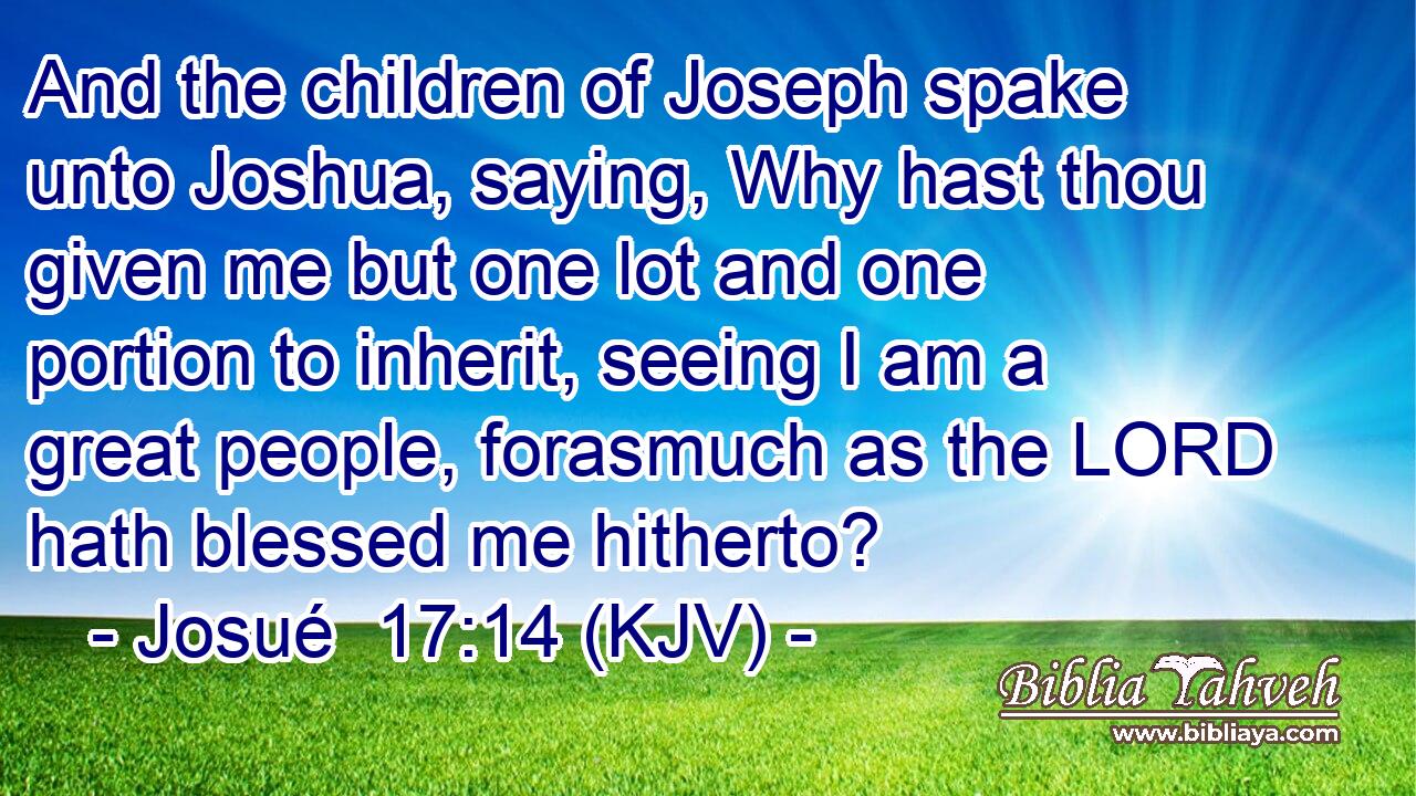 And the children of Joseph spake unto Joshua, saying, Why hast thou given me but one lot and one portion to inherit, seeing I am a great people, forasmuch as the LORD hath blessed me hitherto?
