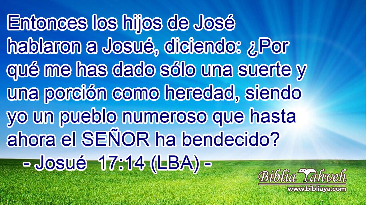 Entonces los hijos de José hablaron a Josué, diciendo: ¿Por qué me has dado sólo una suerte y una porción como heredad, siendo yo un pueblo numeroso que hasta ahora el SEÑOR ha bendecido?
