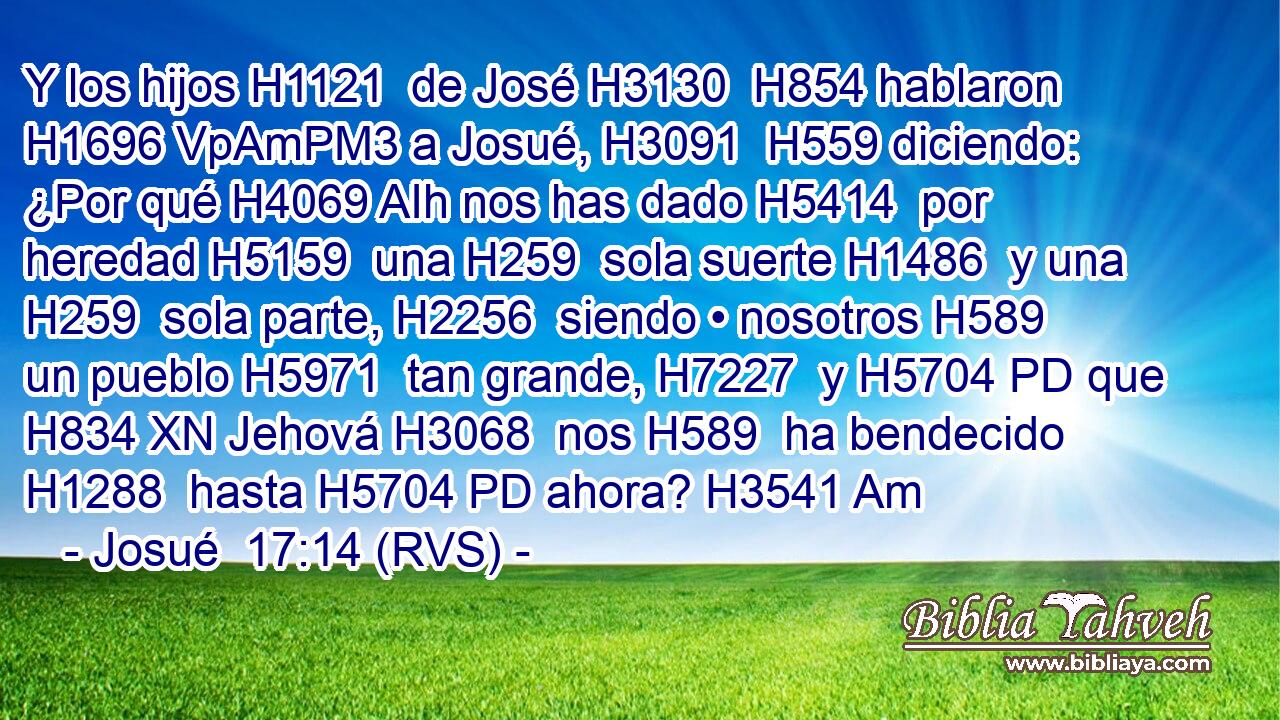 Y los hijos H1121  de José H3130  H854 hablaron H1696 VpAmPM3 a Josué, H3091  H559 diciendo: ¿Por qué H4069 AIh nos has dado H5414  por heredad H5159  una H259  sola suerte H1486  y una H259  sola parte, H2256  siendo • nosotros H589  un pueblo H5971  tan grande, H7227  y H5704 PD que H834 XN Jehová H3068  nos H589  ha bendecido H1288  hasta H5704 PD ahora? H3541 Am 