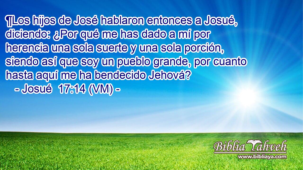  ¶Los hijos de José hablaron entonces a Josué, diciendo: ¿Por qué me has dado a mí por herencia una sola suerte y una sola porción, siendo así que soy un pueblo grande, por cuanto hasta aquí me ha bendecido Jehová? 
