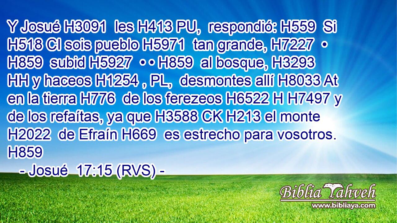 Y Josué H3091  les H413 PU,  respondió: H559  Si H518 CI sois pueblo H5971  tan grande, H7227  • H859  subid H5927  • • H859  al bosque, H3293 HH y haceos H1254 , PL,  desmontes allí H8033 At en la tierra H776  de los ferezeos H6522 H H7497 y de los refaítas, ya que H3588 CK H213 el monte H2022  de Efraín H669  es estrecho para vosotros. H859  