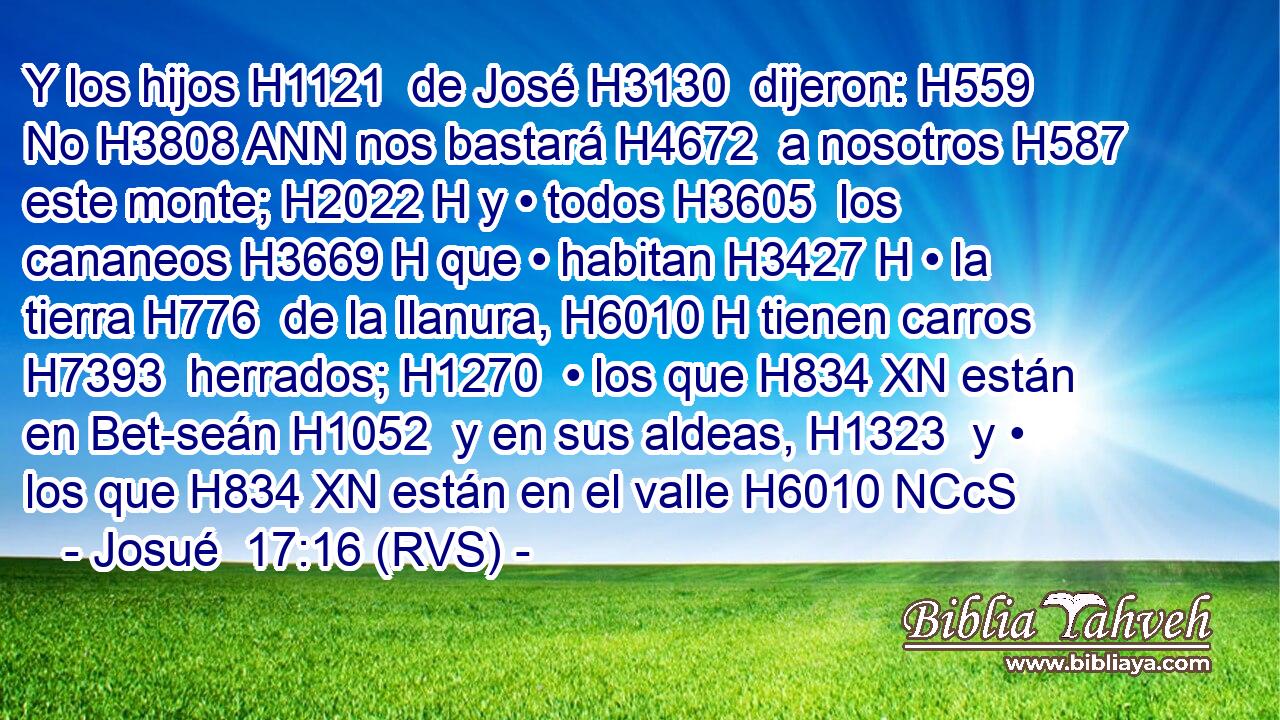 Y los hijos H1121  de José H3130  dijeron: H559  No H3808 ANN nos bastará H4672  a nosotros H587  este monte; H2022 H y • todos H3605  los cananeos H3669 H que • habitan H3427 H • la tierra H776  de la llanura, H6010 H tienen carros H7393  herrados; H1270  • los que H834 XN están en Bet-seán H1052  y en sus aldeas, H1323  y • los que H834 XN están en el valle H6010 NCcS