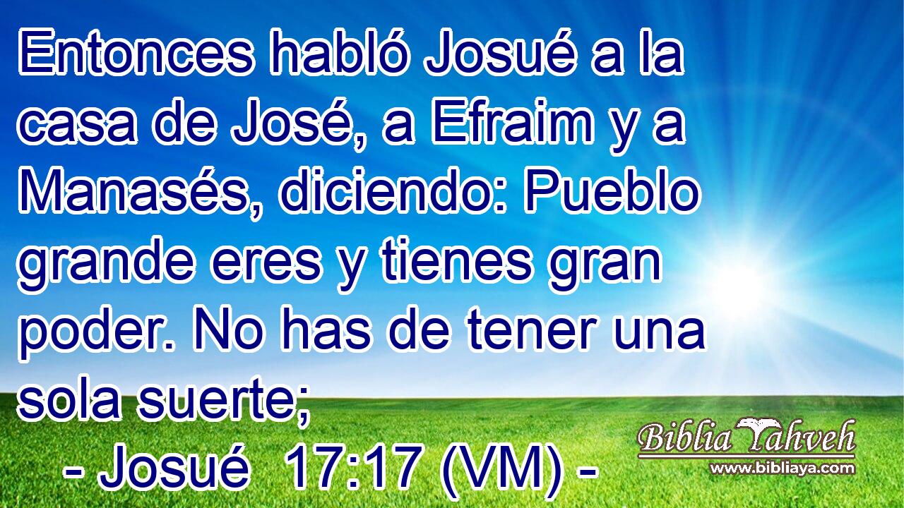  Entonces habló Josué a la casa de José, a Efraim y a Manasés, diciendo: Pueblo grande eres y tienes gran poder. No has de tener una sola suerte; 