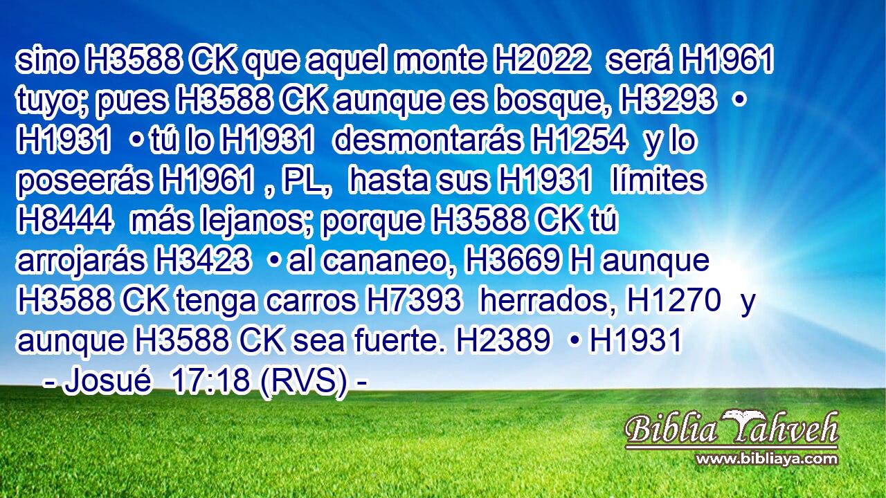sino H3588 CK que aquel monte H2022  será H1961  tuyo; pues H3588 CK aunque es bosque, H3293  • H1931  • tú lo H1931  desmontarás H1254  y lo poseerás H1961 , PL,  hasta sus H1931  límites H8444  más lejanos; porque H3588 CK tú arrojarás H3423  • al cananeo, H3669 H aunque H3588 CK tenga carros H7393  herrados, H1270  y aunque H3588 CK sea fuerte. H2389  • H1931  
