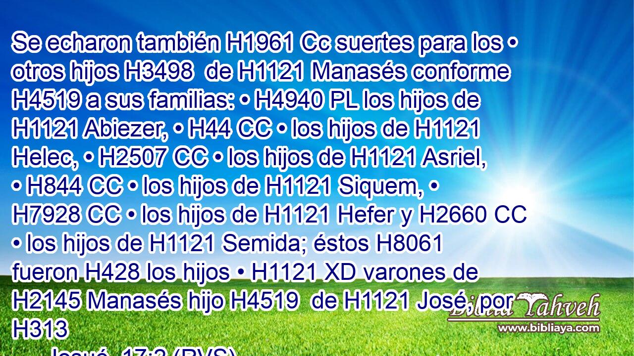 Se echaron también H1961 Cc suertes para los • otros hijos H3498  de H1121 Manasés conforme H4519 a sus familias: • H4940 PL los hijos de H1121 Abiezer, • H44 CC • los hijos de H1121 Helec, • H2507 CC • los hijos de H1121 Asriel, • H844 CC • los hijos de H1121 Siquem, • H7928 CC • los hijos de H1121 Hefer y H2660 CC • los hijos de H1121 Semida; éstos H8061  fueron H428 los hijos • H1121 XD varones de H2145 Manasés hijo H4519  de H1121 José, por H313