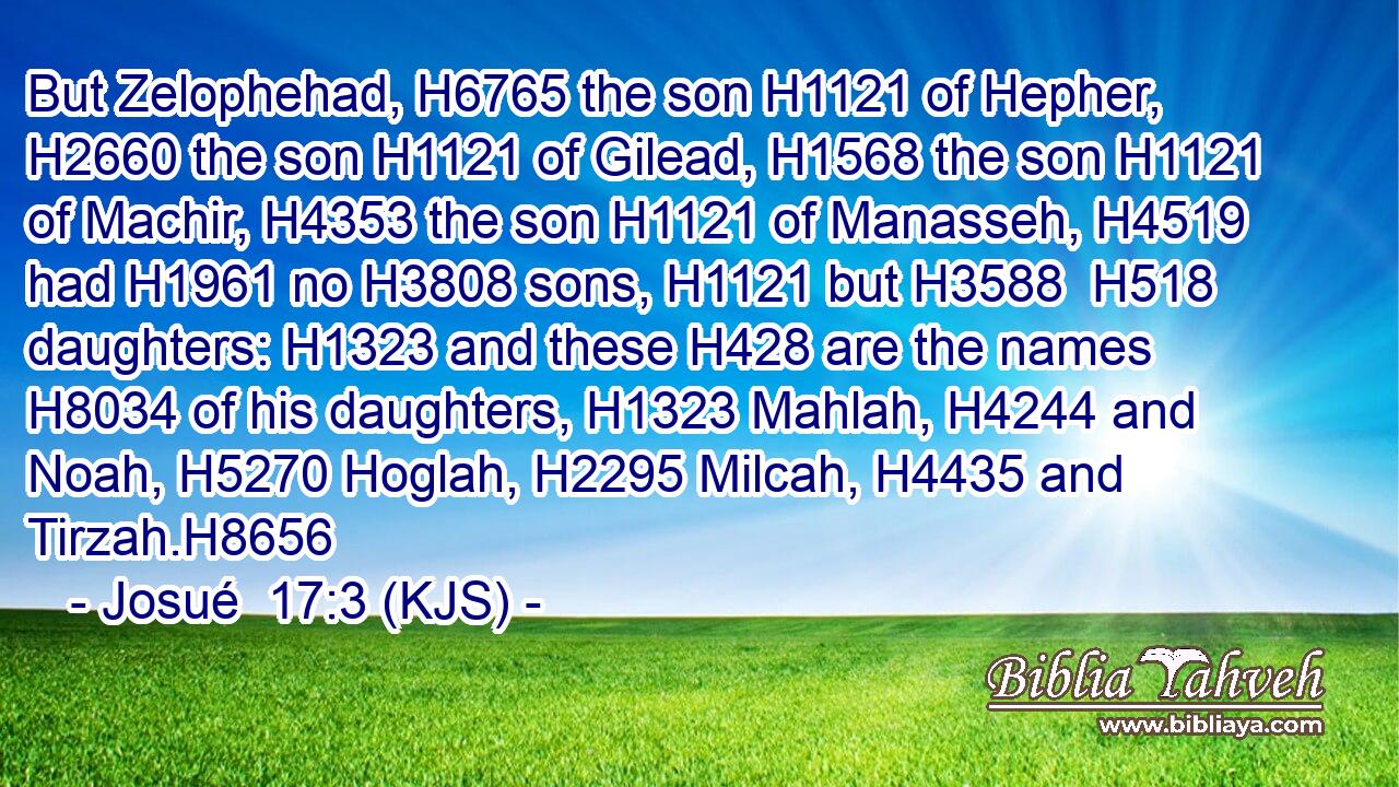 But Zelophehad, H6765 the son H1121 of Hepher, H2660 the son H1121 of Gilead, H1568 the son H1121 of Machir, H4353 the son H1121 of Manasseh, H4519 had H1961 no H3808 sons, H1121 but H3588  H518 daughters: H1323 and these H428 are the names H8034 of his daughters, H1323 Mahlah, H4244 and Noah, H5270 Hoglah, H2295 Milcah, H4435 and Tirzah.H8656