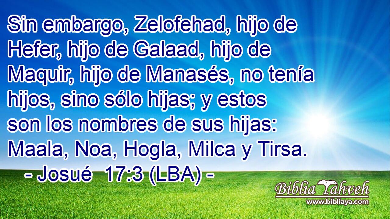 Sin embargo, Zelofehad, hijo de Hefer, hijo de Galaad, hijo de Maquir, hijo de Manasés, no tenía hijos, sino sólo hijas; y estos son los nombres de sus hijas: Maala, Noa, Hogla, Milca y Tirsa.