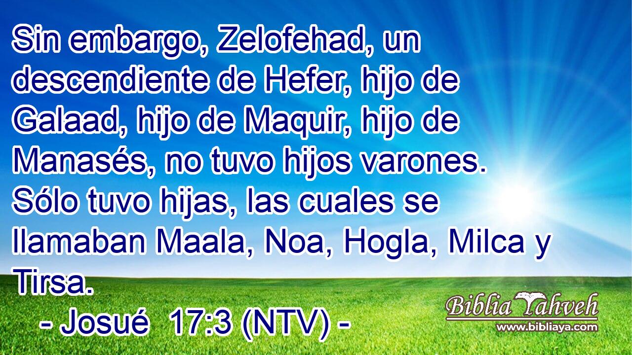 Sin embargo, Zelofehad, un descendiente de Hefer, hijo de Galaad, hijo de Maquir, hijo de Manasés, no tuvo hijos varones. Sólo tuvo hijas, las cuales se llamaban Maala, Noa, Hogla, Milca y Tirsa.