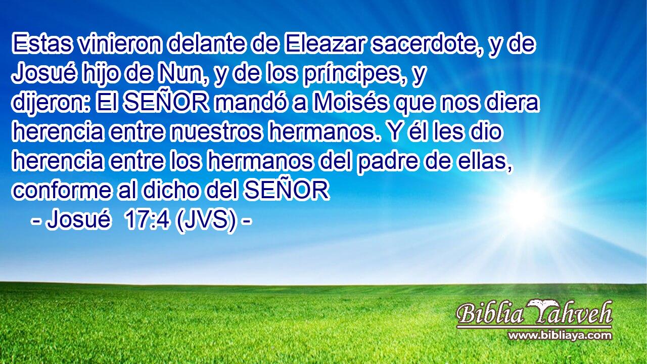 Estas vinieron delante de Eleazar sacerdote, y de Josué hijo de Nun, y de los príncipes, y dijeron: El SEÑOR mandó a Moisés que nos diera herencia entre nuestros hermanos. Y él les dio herencia entre los hermanos del padre de ellas, conforme al dicho del SEÑOR
