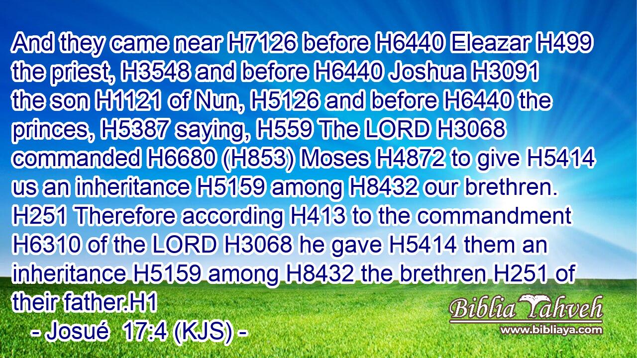 And they came near H7126 before H6440 Eleazar H499 the priest, H3548 and before H6440 Joshua H3091 the son H1121 of Nun, H5126 and before H6440 the princes, H5387 saying, H559 The LORD H3068 commanded H6680 (H853) Moses H4872 to give H5414 us an inheritance H5159 among H8432 our brethren. H251 Therefore according H413 to the commandment H6310 of the LORD H3068 he gave H5414 them an inheritance H5159 among H8432 the brethren H251 of their father.H1