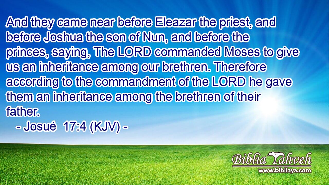 And they came near before Eleazar the priest, and before Joshua the son of Nun, and before the princes, saying, The LORD commanded Moses to give us an inheritance among our brethren. Therefore according to the commandment of the LORD he gave them an inheritance among the brethren of their father.