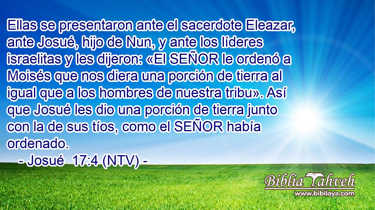Ellas se presentaron ante el sacerdote Eleazar, ante Josué, hijo de Nun, y ante los líderes israelitas y les dijeron: «El SEÑOR le ordenó a Moisés que nos diera una porción de tierra al igual que a los hombres de nuestra tribu». Así que Josué les dio una porción de tierra junto con la de sus tíos, como el SEÑOR había ordenado.