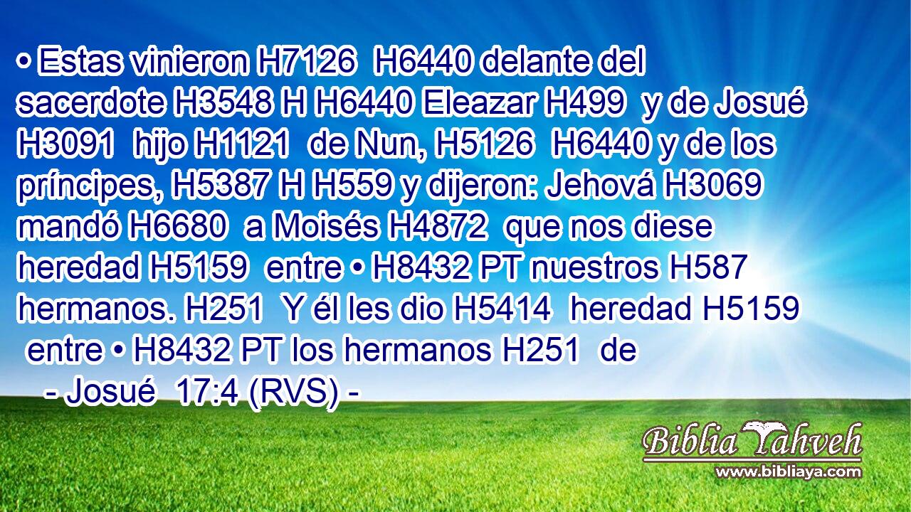 • Estas vinieron H7126  H6440 delante del sacerdote H3548 H H6440 Eleazar H499  y de Josué H3091  hijo H1121  de Nun, H5126  H6440 y de los príncipes, H5387 H H559 y dijeron: Jehová H3069  mandó H6680  a Moisés H4872  que nos diese heredad H5159  entre • H8432 PT nuestros H587  hermanos. H251  Y él les dio H5414  heredad H5159  entre • H8432 PT los hermanos H251  de