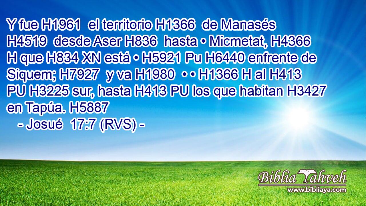Y fue H1961  el territorio H1366  de Manasés H4519  desde Aser H836  hasta • Micmetat, H4366 H que H834 XN está • H5921 Pu H6440 enfrente de Siquem; H7927  y va H1980  • • H1366 H al H413 PU H3225 sur, hasta H413 PU los que habitan H3427  en Tapúa. H5887  