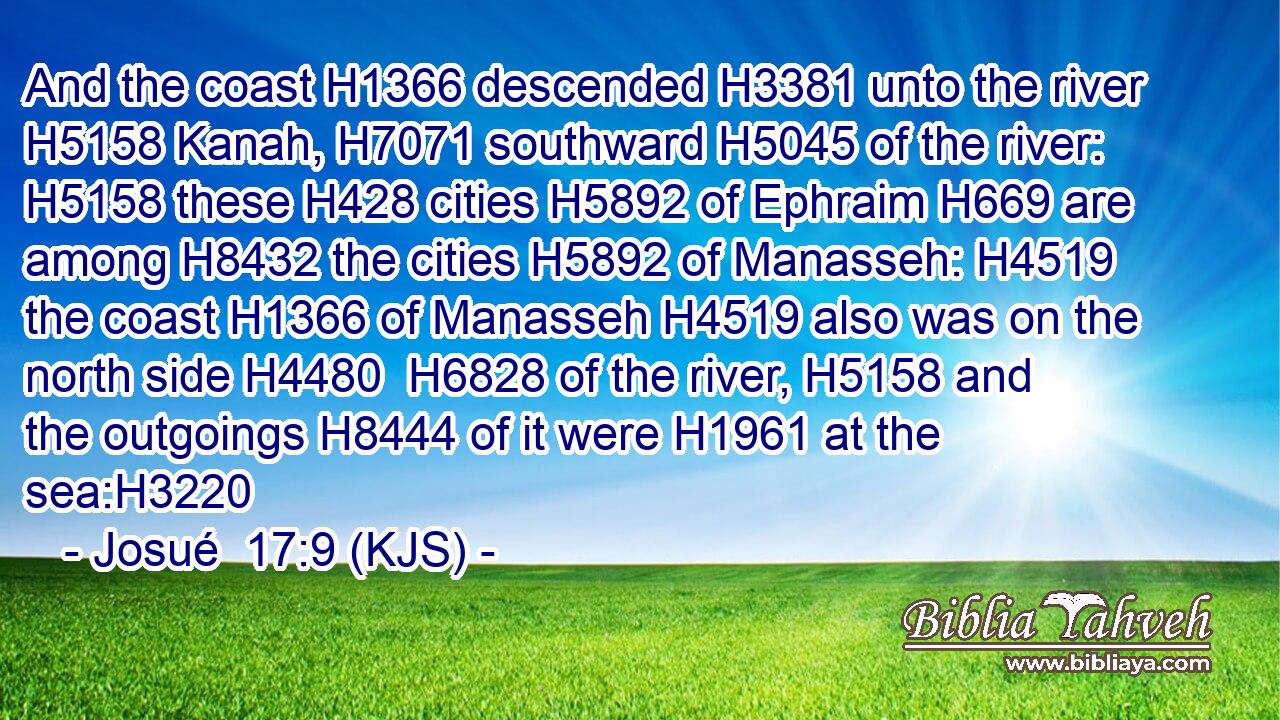 And the coast H1366 descended H3381 unto the river H5158 Kanah, H7071 southward H5045 of the river: H5158 these H428 cities H5892 of Ephraim H669 are among H8432 the cities H5892 of Manasseh: H4519 the coast H1366 of Manasseh H4519 also was on the north side H4480  H6828 of the river, H5158 and the outgoings H8444 of it were H1961 at the sea:H3220