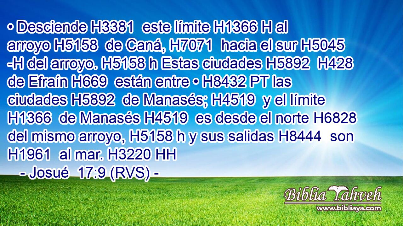 • Desciende H3381  este límite H1366 H al arroyo H5158  de Caná, H7071  hacia el sur H5045 -H del arroyo. H5158 h Estas ciudades H5892  H428 de Efraín H669  están entre • H8432 PT las ciudades H5892  de Manasés; H4519  y el límite H1366  de Manasés H4519  es desde el norte H6828  del mismo arroyo, H5158 h y sus salidas H8444  son H1961  al mar. H3220 HH 