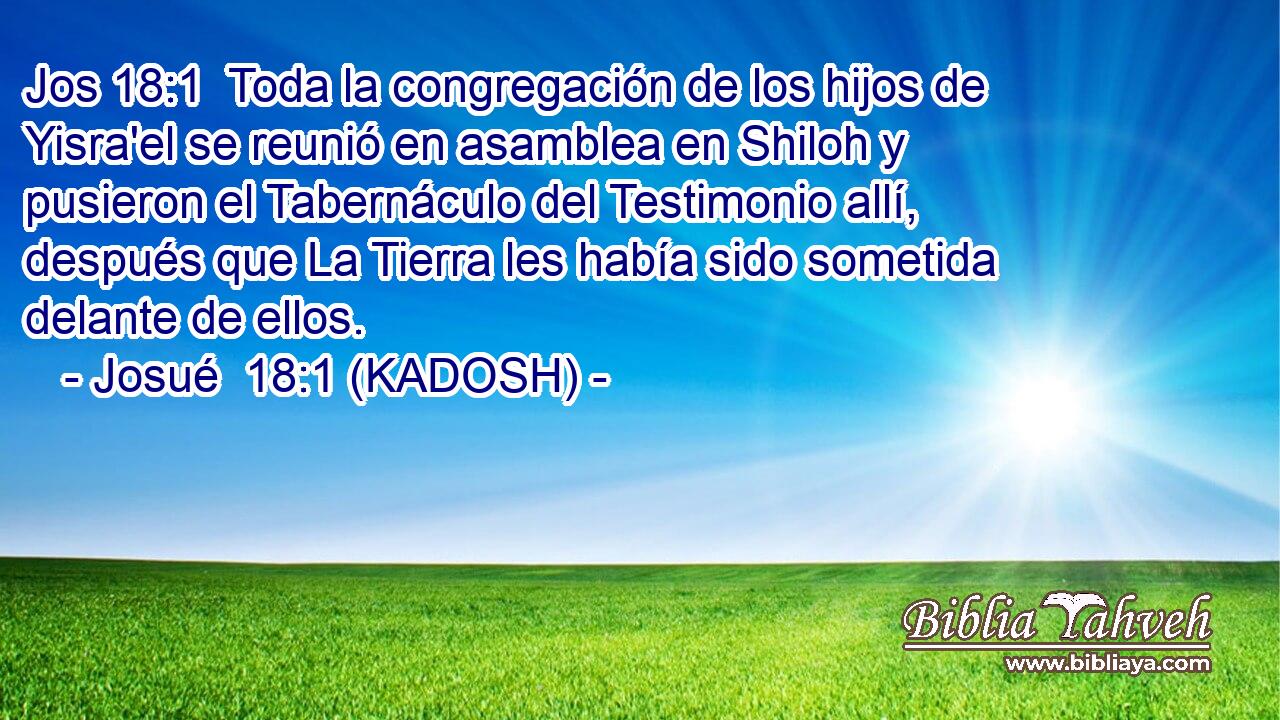  Toda la congregación de los hijos de Yisra'el se reunió en asamblea en Shiloh y pusieron el Tabernáculo del Testimonio allí, después que La Tierra les había sido sometida delante de ellos. 