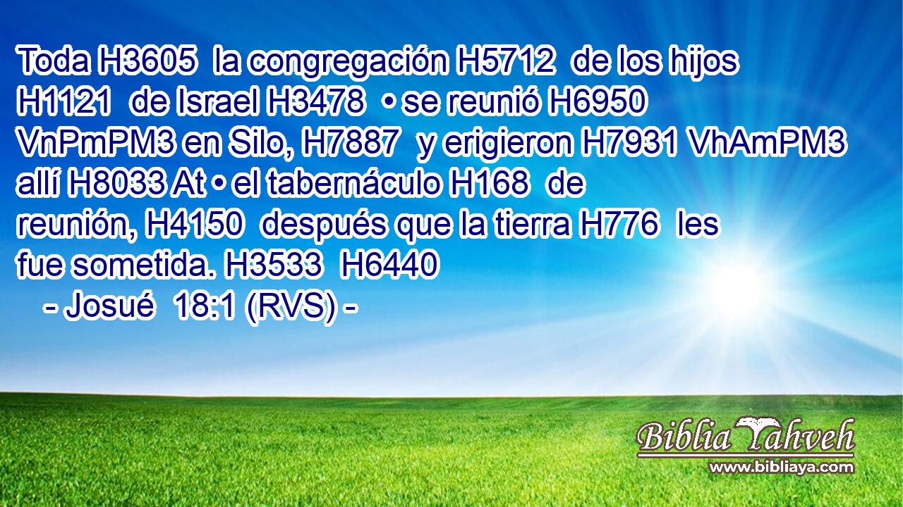 Toda H3605  la congregación H5712  de los hijos H1121  de Israel H3478  • se reunió H6950 VnPmPM3 en Silo, H7887  y erigieron H7931 VhAmPM3 allí H8033 At • el tabernáculo H168  de reunión, H4150  después que la tierra H776  les fue sometida. H3533  H6440 