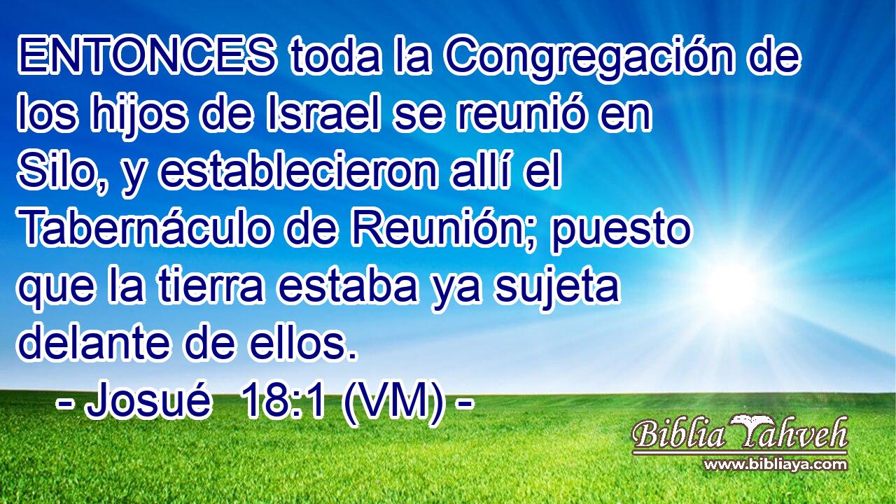  ENTONCES toda la Congregación de los hijos de Israel se reunió en Silo, y establecieron allí el Tabernáculo de Reunión; puesto que la tierra estaba ya sujeta delante de ellos. 