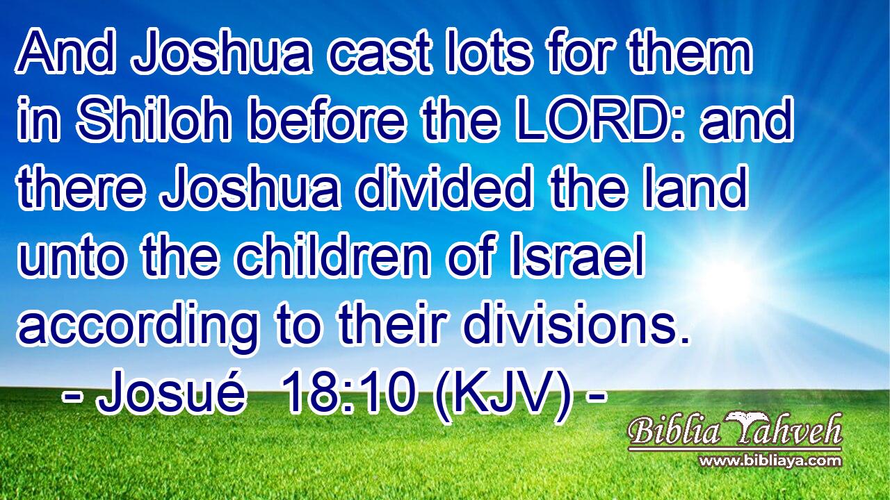 And Joshua cast lots for them in Shiloh before the LORD: and there Joshua divided the land unto the children of Israel according to their divisions.