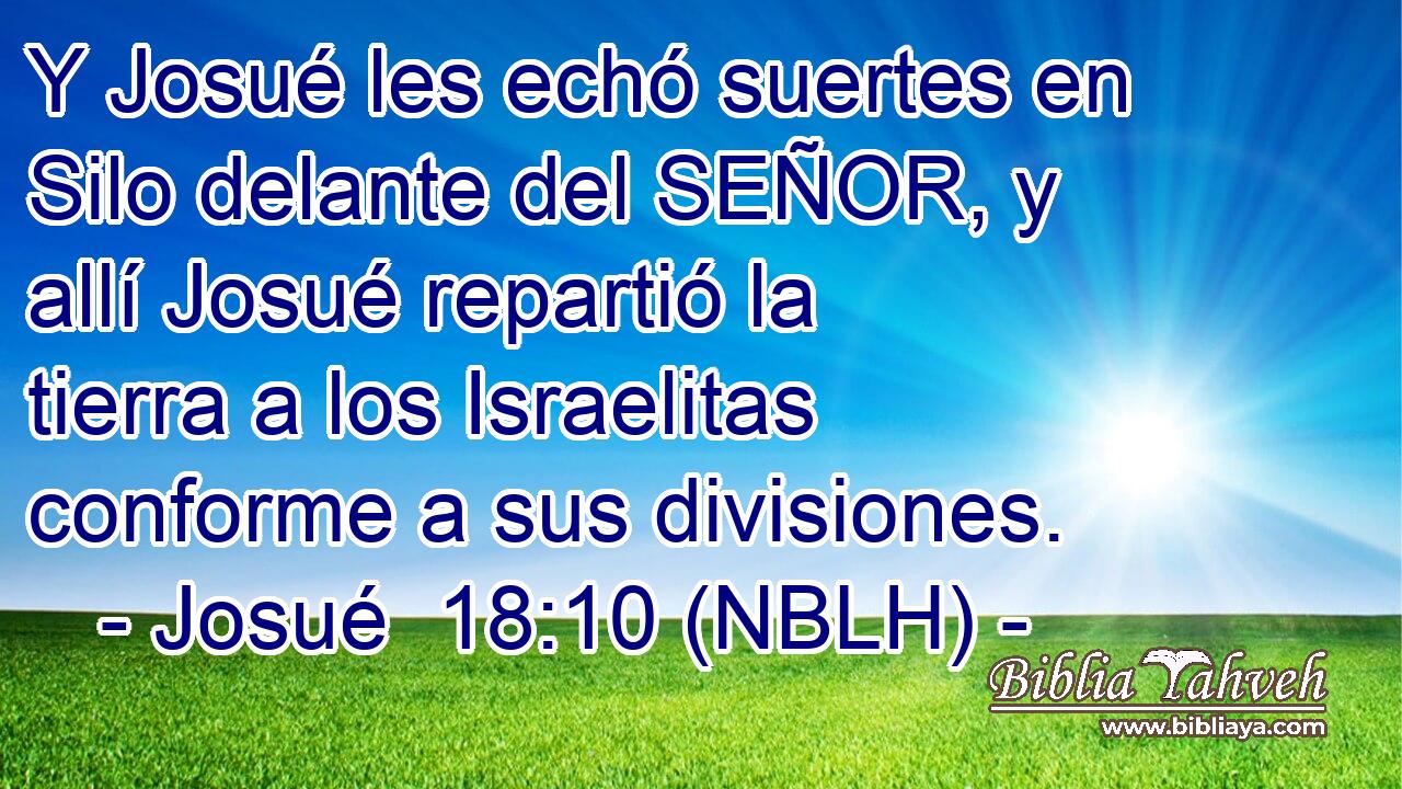  Y Josué les echó suertes en Silo delante del SEÑOR, y allí Josué repartió la tierra a los Israelitas conforme a sus divisiones. 
