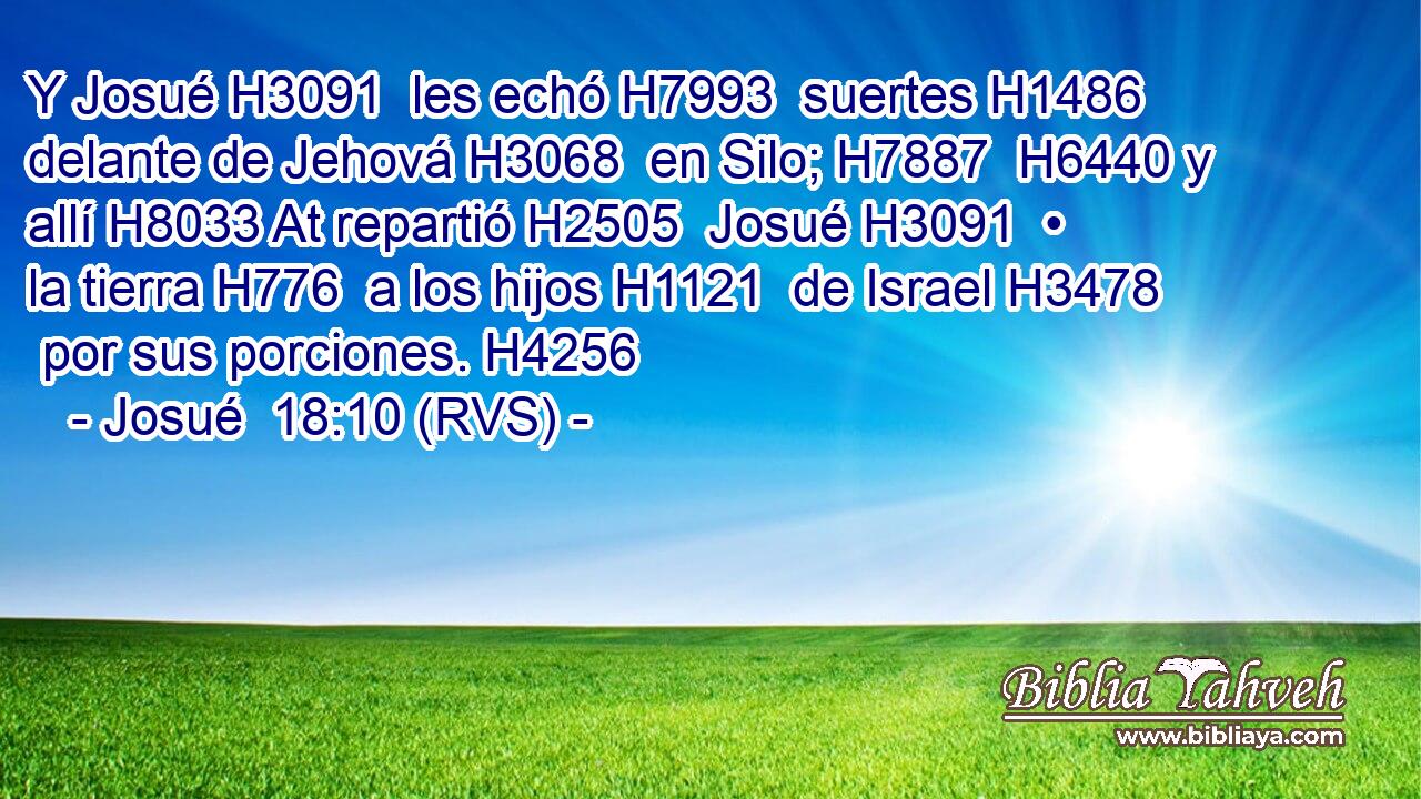 Y Josué H3091  les echó H7993  suertes H1486  delante de Jehová H3068  en Silo; H7887  H6440 y allí H8033 At repartió H2505  Josué H3091  • la tierra H776  a los hijos H1121  de Israel H3478  por sus porciones. H4256  