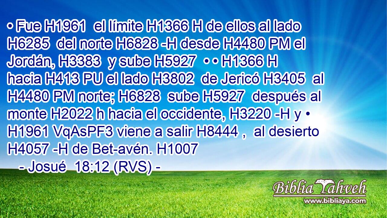 • Fue H1961  el límite H1366 H de ellos al lado H6285  del norte H6828 -H desde H4480 PM el Jordán, H3383  y sube H5927  • • H1366 H hacia H413 PU el lado H3802  de Jericó H3405  al H4480 PM norte; H6828  sube H5927  después al monte H2022 h hacia el occidente, H3220 -H y • H1961 VqAsPF3 viene a salir H8444 ,  al desierto H4057 -H de Bet-avén. H1007  