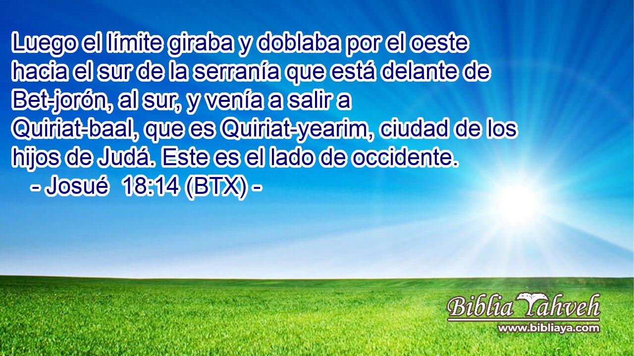 Luego el límite giraba y doblaba por el oeste hacia el sur de la serranía que está delante de Bet-jorón, al sur, y venía a salir a Quiriat-baal, que es Quiriat-yearim, ciudad de los hijos de Judá. Este es el lado de occidente.