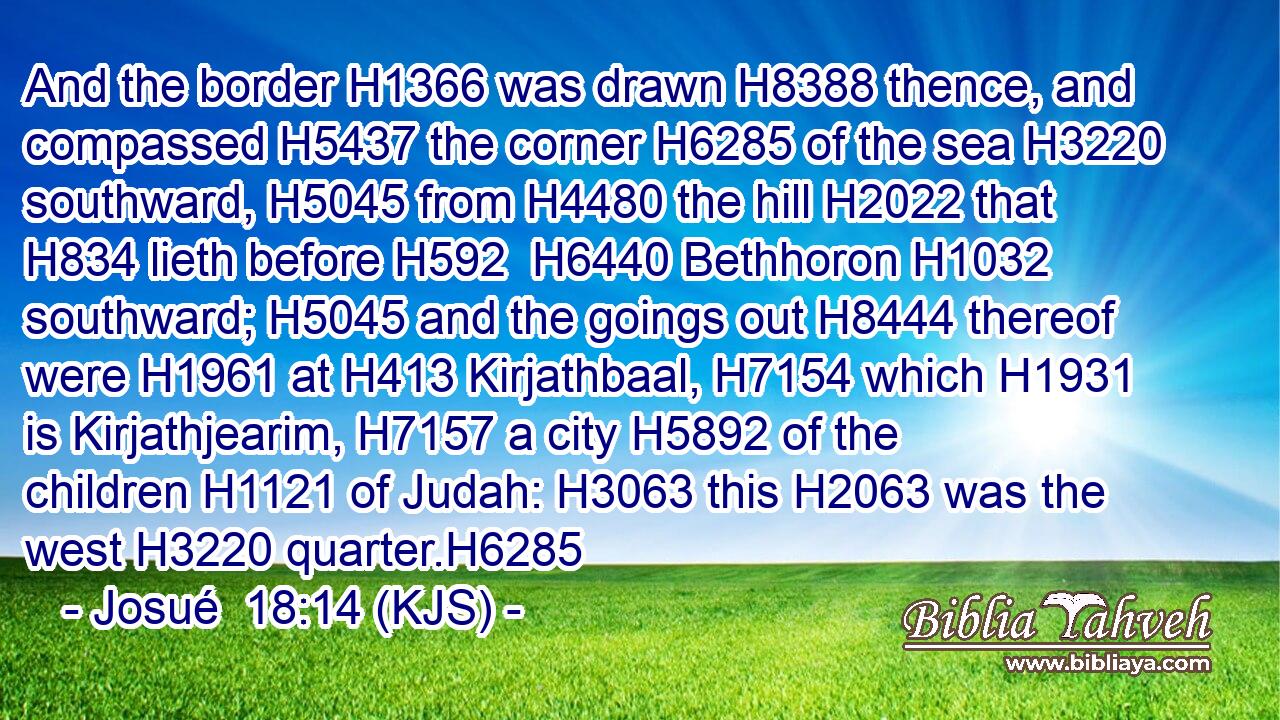 And the border H1366 was drawn H8388 thence, and compassed H5437 the corner H6285 of the sea H3220 southward, H5045 from H4480 the hill H2022 that H834 lieth before H592  H6440 Bethhoron H1032 southward; H5045 and the goings out H8444 thereof were H1961 at H413 Kirjathbaal, H7154 which H1931 is Kirjathjearim, H7157 a city H5892 of the children H1121 of Judah: H3063 this H2063 was the west H3220 quarter.H6285