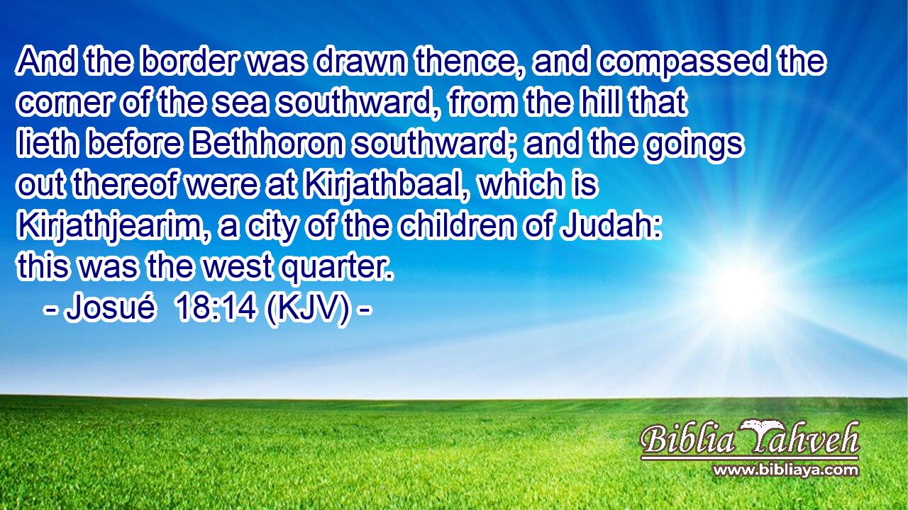 And the border was drawn thence, and compassed the corner of the sea southward, from the hill that lieth before Bethhoron southward; and the goings out thereof were at Kirjathbaal, which is Kirjathjearim, a city of the children of Judah: this was the west quarter.