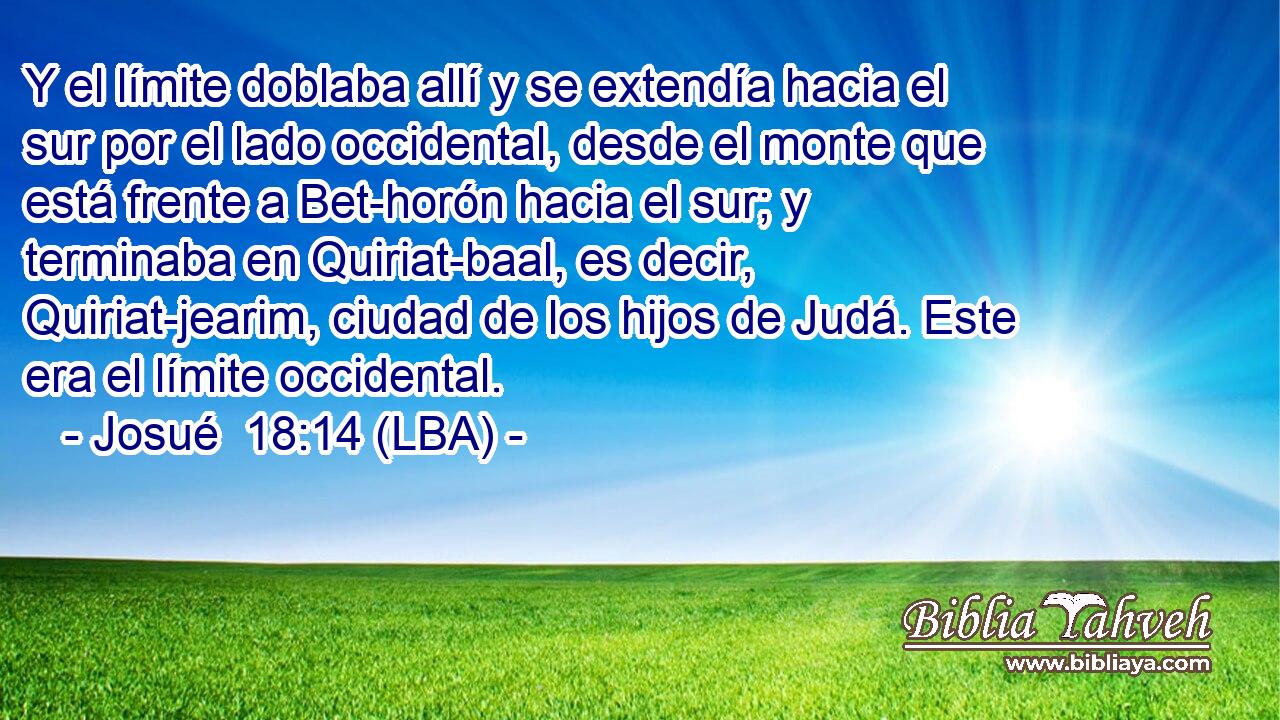 Y el límite doblaba allí y se extendía hacia el sur por el lado occidental, desde el monte que está frente a Bet-horón hacia el sur; y terminaba en Quiriat-baal, es decir, Quiriat-jearim, ciudad de los hijos de Judá. Este era el límite occidental.