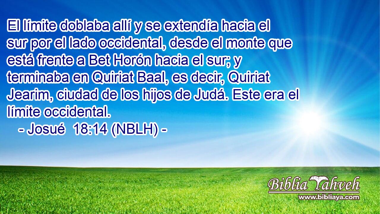  El límite doblaba allí y se extendía hacia el sur por el lado occidental, desde el monte que está frente a Bet Horón hacia el sur; y terminaba en Quiriat Baal, es decir, Quiriat Jearim, ciudad de los hijos de Judá. Este era el límite occidental. 