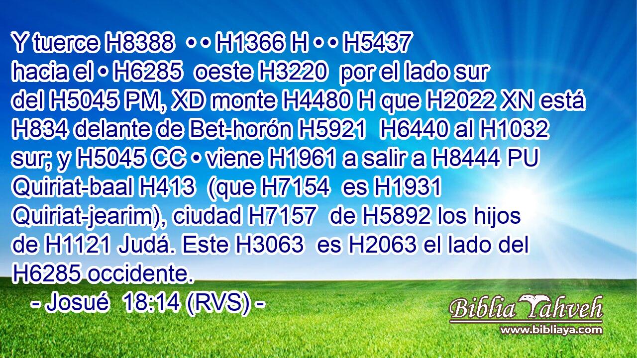 Y tuerce H8388  • • H1366 H • • H5437  hacia el • H6285  oeste H3220  por el lado sur del H5045 PM, XD monte H4480 H que H2022 XN está H834 delante de Bet-horón H5921  H6440 al H1032 sur; y H5045 CC • viene H1961 a salir a H8444 PU Quiriat-baal H413  (que H7154  es H1931 Quiriat-jearim), ciudad H7157  de H5892 los hijos de H1121 Judá. Este H3063  es H2063 el lado del H6285 occidente. 
