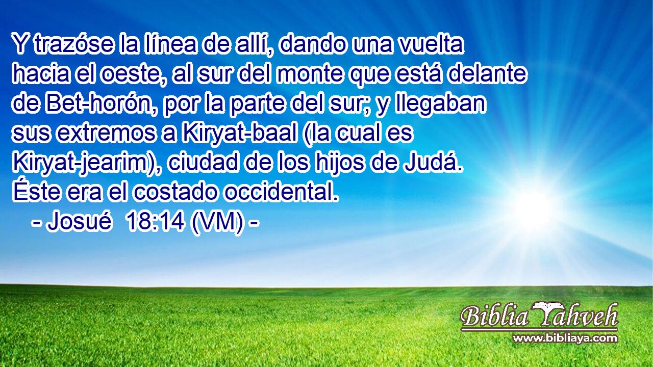  Y trazóse la línea de allí, dando una vuelta hacia el oeste, al sur del monte que está delante de Bet-horón, por la parte del sur; y llegaban sus extremos a Kiryat-baal (la cual es Kiryat-jearim), ciudad de los hijos de Judá. Éste era el costado occidental. 
