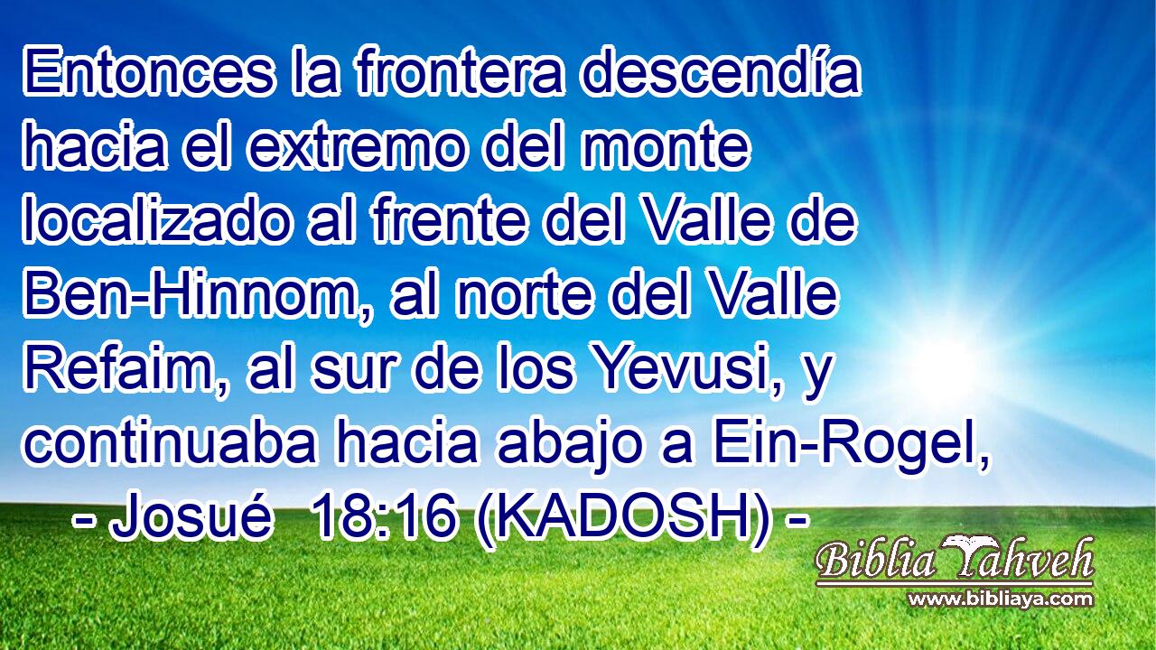  Entonces la frontera descendía hacia el extremo del monte localizado al frente del Valle de Ben-Hinnom, al norte del Valle Refaim, al sur de los Yevusi, y continuaba hacia abajo a Ein-Rogel, 