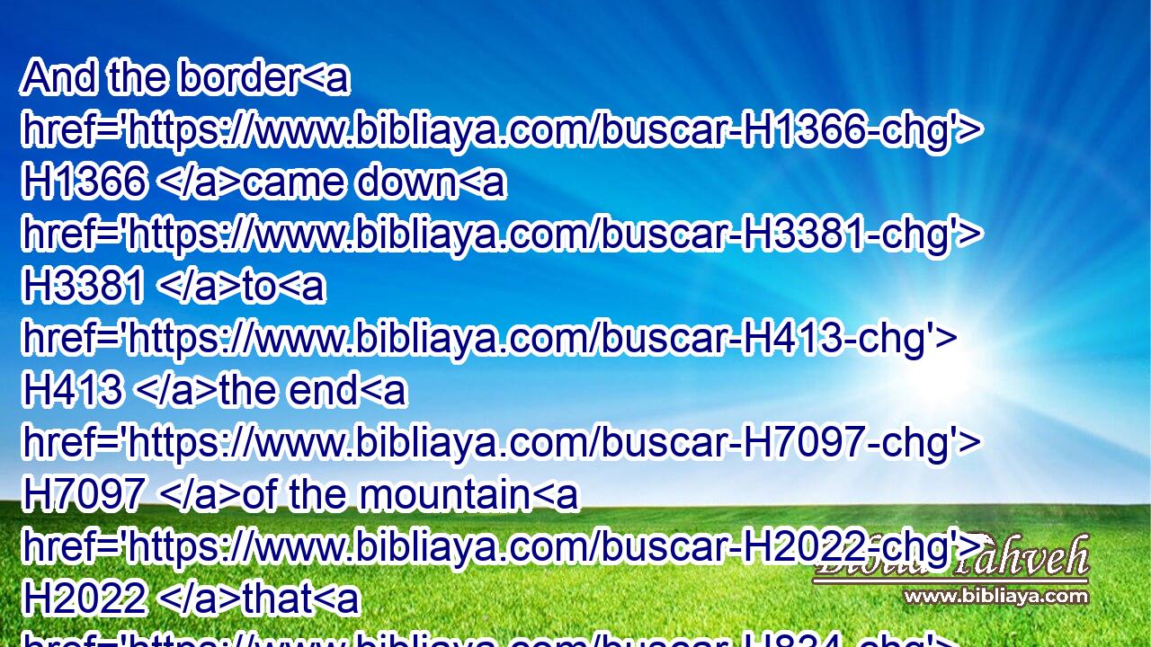 And the border H1366 came down H3381 to H413 the end H7097 of the mountain H2022 that H834 lieth before H5921  H6440 the valley H1516 of the son H1121 of Hinnom, H2011 and which H834 is in the valley H6010 of the giants H7497 on the north, H6828 and descended H3381 to the valley H1516 of Hinnom, H2011 to H413 the side H3802 of Jebusi H2983 on the south, H5045 and descended H3381 to Enrogel,H5883