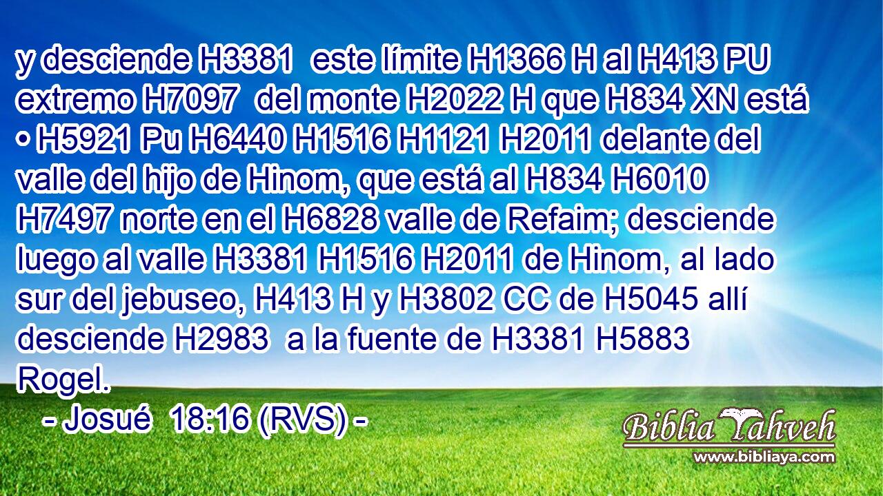 y desciende H3381  este límite H1366 H al H413 PU extremo H7097  del monte H2022 H que H834 XN está • H5921 Pu H6440 H1516 H1121 H2011 delante del valle del hijo de Hinom, que está al H834 H6010 H7497 norte en el H6828 valle de Refaim; desciende luego al valle H3381 H1516 H2011 de Hinom, al lado sur del jebuseo, H413 H y H3802 CC de H5045 allí desciende H2983  a la fuente de H3381 H5883 Rogel. 